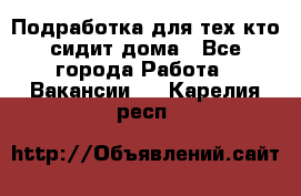 Подработка для тех,кто сидит дома - Все города Работа » Вакансии   . Карелия респ.